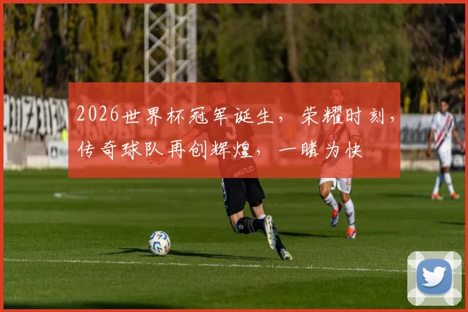 2026世界杯冠军诞生，荣耀时刻，传奇球队再创辉煌，一睹为快