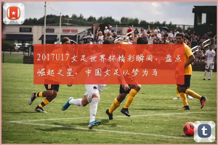 2017U17女足世界杯精彩瞬间，盘点崛起之星，中国女足以梦为马