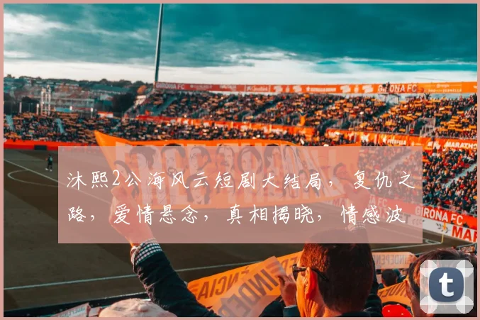 沐熙2公海风云短剧大结局，复仇之路，爱情悬念，真相揭晓，情感波动