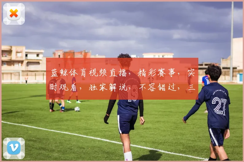 蓝鲸体育视频直播，精彩赛事，实时观看，独家解说，不容错过，三重惊喜等你来