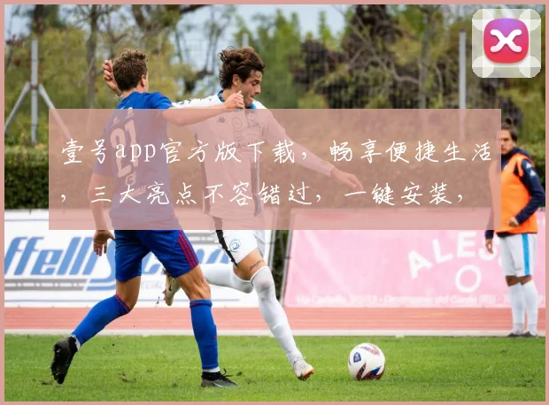 壹号app官方版下载，畅享便捷生活，三大亮点不容错过，一键安装，尊享品质服务